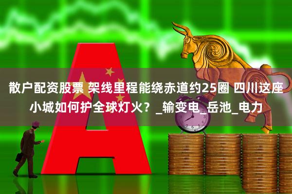 散户配资股票 架线里程能绕赤道约25圈 四川这座小城如何护全球灯火？_输变电_岳池_电力