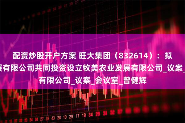 配资炒股开户方案 旺大集团（832614）：拟与牧美农业发展有限公司共同投资设立牧美农业发展有限公司_议案_会议室_曾健辉