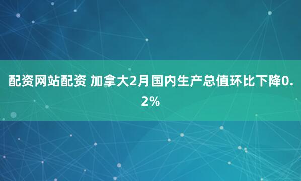 配资网站配资 加拿大2月国内生产总值环比下降0.2%