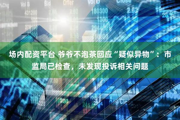 场内配资平台 爷爷不泡茶回应“疑似异物”：市监局已检查，未发现投诉相关问题