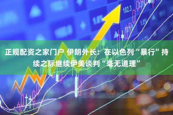 正规配资之家门户 伊朗外长：在以色列“暴行”持续之际继续伊美谈判“毫无道理”