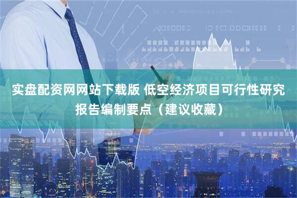 实盘配资网网站下载版 低空经济项目可行性研究报告编制要点（建议收藏）