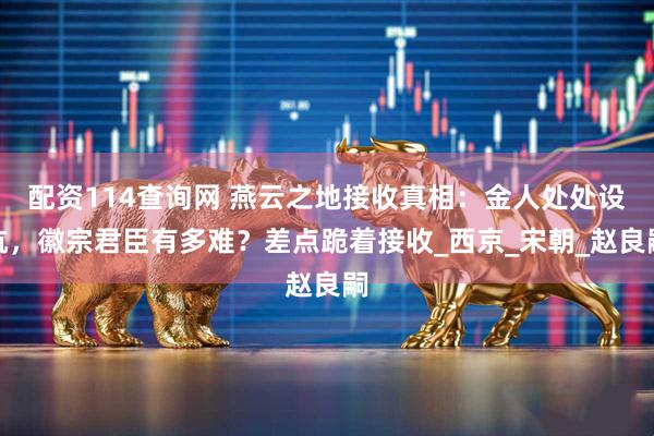 配资114查询网 燕云之地接收真相：金人处处设坑，徽宗君臣有多难？差点跪着接收_西京_宋朝_赵良嗣