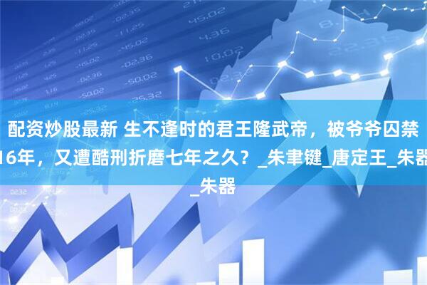 配资炒股最新 生不逢时的君王隆武帝，被爷爷囚禁16年，又遭酷刑折磨七年之久？_朱聿键_唐定王_朱器