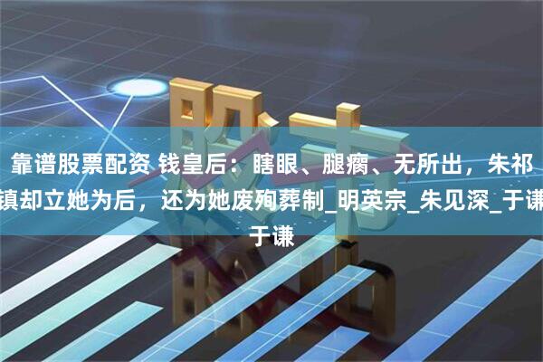 靠谱股票配资 钱皇后：瞎眼、腿瘸、无所出，朱祁镇却立她为后，还为她废殉葬制_明英宗_朱见深_于谦