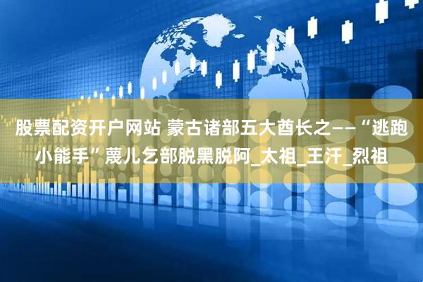股票配资开户网站 蒙古诸部五大酋长之——“逃跑小能手”蔑儿乞部脱黑脱阿_太祖_王汗_烈祖