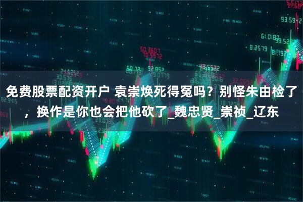 免费股票配资开户 袁崇焕死得冤吗？别怪朱由检了，换作是你也会把他砍了_魏忠贤_崇祯_辽东