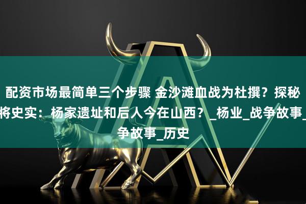 配资市场最简单三个步骤 金沙滩血战为杜撰？探秘杨家将史实：杨家遗址和后人今在山西？_杨业_战争故事_历史