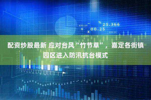 配资炒股最新 应对台风“竹节草”，嘉定各街镇园区进入防汛抗台模式