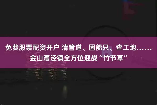 免费股票配资开户 清管道、固船只、查工地……金山漕泾镇全方位迎战“竹节草”