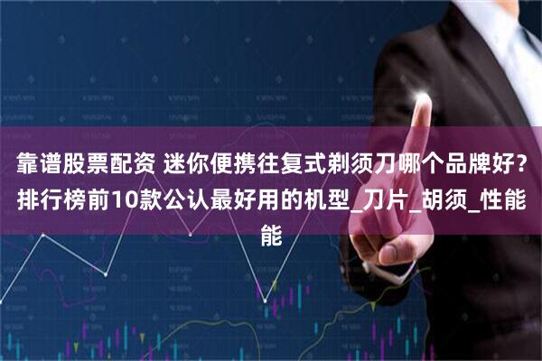 靠谱股票配资 迷你便携往复式剃须刀哪个品牌好？排行榜前10款公认最好用的机型_刀片_胡须_性能