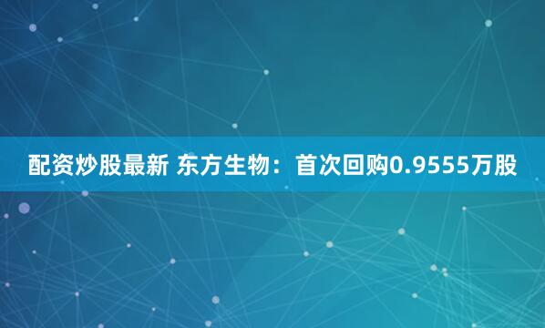 配资炒股最新 东方生物：首次回购0.9555万股