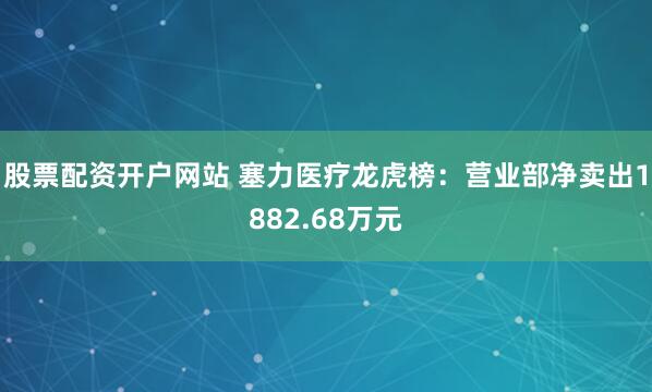 股票配资开户网站 塞力医疗龙虎榜：营业部净卖出1882.68万元