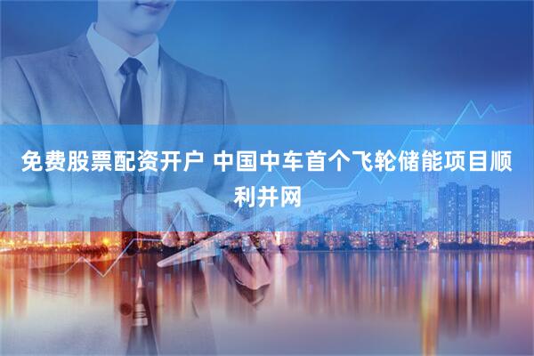 免费股票配资开户 中国中车首个飞轮储能项目顺利并网
