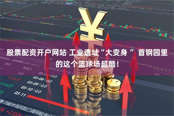 股票配资开户网站 工业遗址“大变身 ” 首钢园里的这个篮球场超酷！