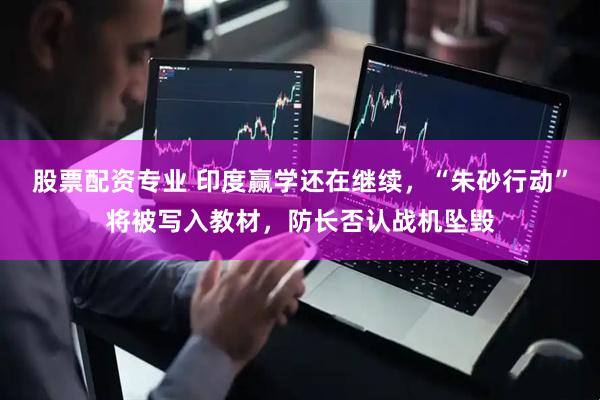 股票配资专业 印度赢学还在继续，“朱砂行动”将被写入教材，防长否认战机坠毁