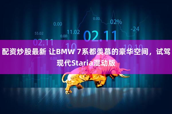 配资炒股最新 让BMW 7系都羡慕的豪华空间，试驾现代Staria混动版