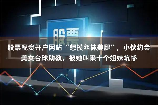 股票配资开户网站 “想摸丝袜美腿”，小伙约会美女台球助教，被她叫来十个姐妹坑惨