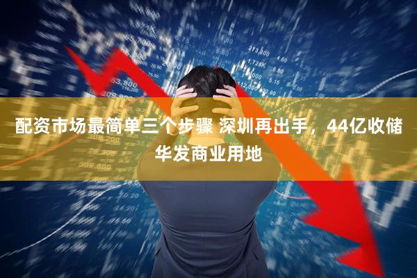 配资市场最简单三个步骤 深圳再出手，44亿收储华发商业用地