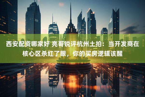 西安配资哪家好 亮哥锐评杭州土拍：当开发商在核心区杀红了眼，你的买房逻辑该醒