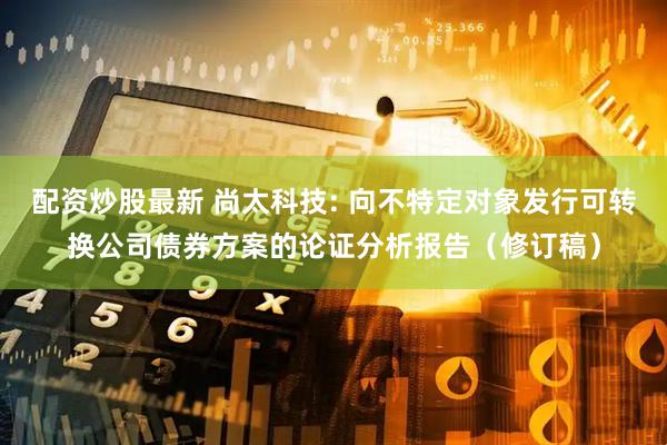 配资炒股最新 尚太科技: 向不特定对象发行可转换公司债券方案的论证分析报告(修订稿)