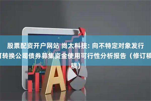 股票配资开户网站 尚太科技: 向不特定对象发行可转换公司债券募集资金使用可行性分析报告（修订稿）