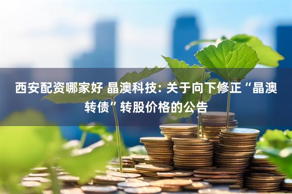 西安配资哪家好 晶澳科技: 关于向下修正“晶澳转债”转股价格的公告