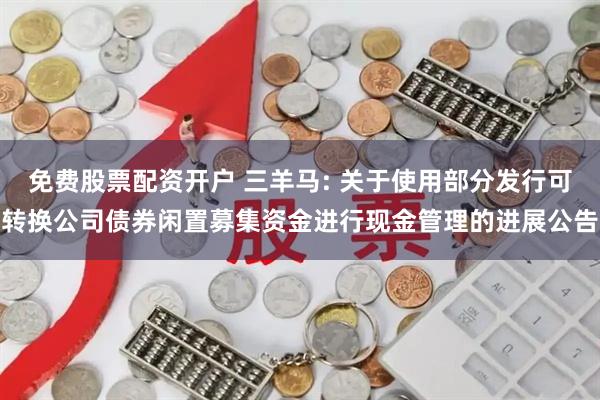 免费股票配资开户 三羊马: 关于使用部分发行可转换公司债券闲置募集资金进行现金管理的进展公告